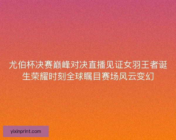 尤伯杯决赛巅峰对决直播见证女羽王者诞生荣耀时刻全球瞩目赛场风云变幻