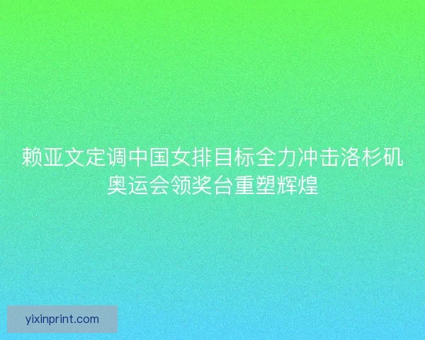 赖亚文定调中国女排目标全力冲击洛杉矶奥运会领奖台重塑辉煌