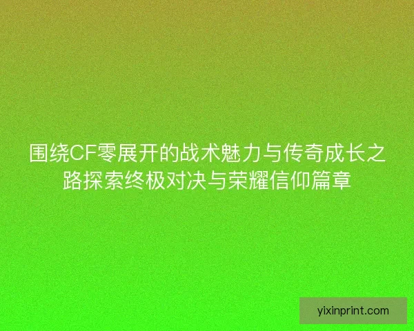 围绕CF零展开的战术魅力与传奇成长之路探索终极对决与荣耀信仰篇章