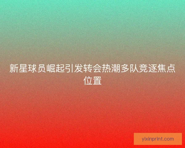 新星球员崛起引发转会热潮多队竞逐焦点位置