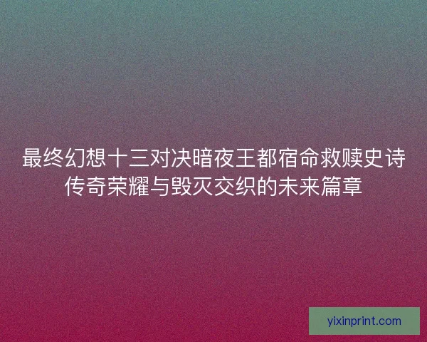最终幻想十三对决暗夜王都宿命救赎史诗传奇荣耀与毁灭交织的未来篇章