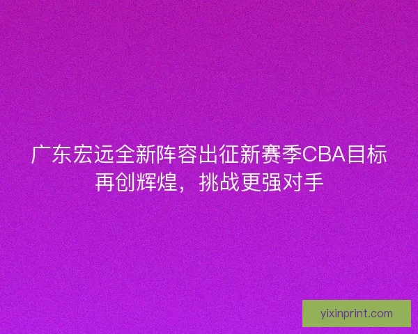 广东宏远全新阵容出征新赛季CBA目标再创辉煌，挑战更强对手