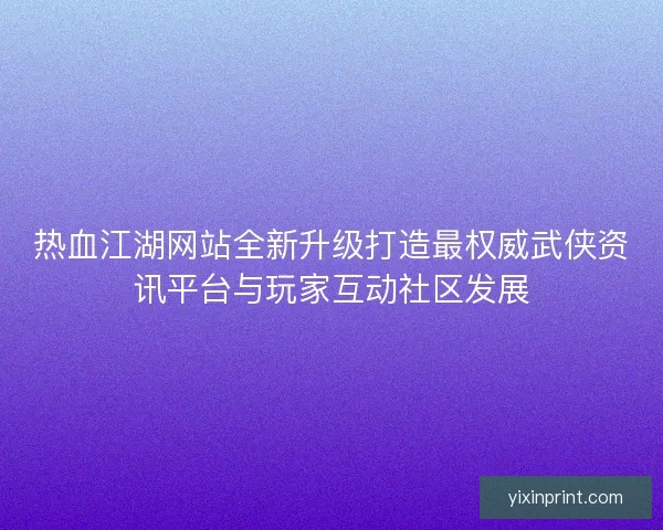 热血江湖网站全新升级打造最权威武侠资讯平台与玩家互动社区发展