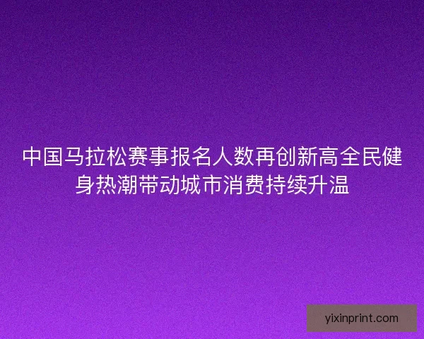 中国马拉松赛事报名人数再创新高全民健身热潮带动城市消费持续升温